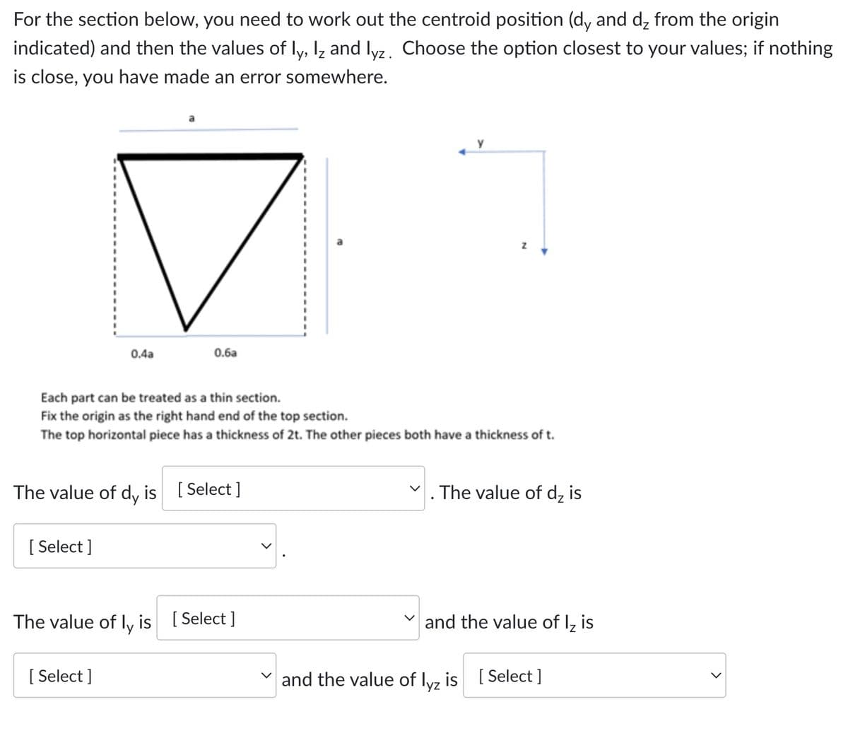 For the section below, you need to work out the centroid position (dy and dz from the origin
indicated) and then the values of ly, Iz and lyz. Choose the option closest to your values; if nothing
is close, you have made an error somewhere.
0.4a
0.6a
Each part can be treated as a thin section.
Fix the origin as the right hand end of the top section.
The top horizontal piece has a thickness of 2t. The other pieces both have a thickness of t.
The value of dy is [ Select ]
The value of dz is
[ Select ]
The value of ly is [ Select ]
V and the value of lz is
[
[ Select ]
and the value of lyz is [ Select ]
