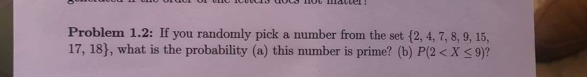 you randomly pick a number from the set {2, 4, 7, 8, 9, 15,
17, 18}, what is the probability (a) this number is prime? (b) P(2 < X < 9)?
Problem 1.2: If
