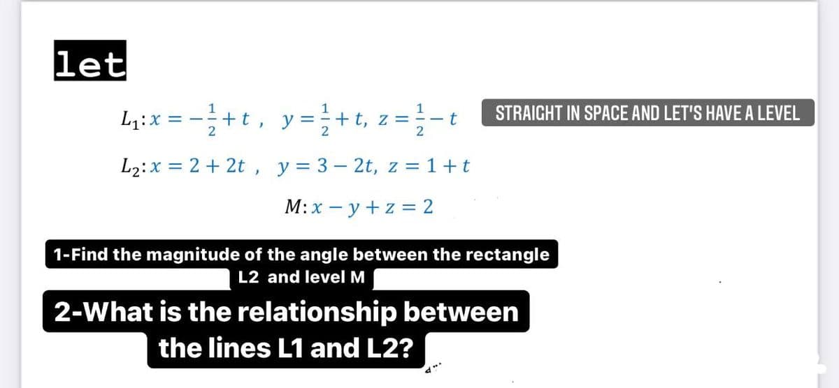 let
+t, y=+t, z=- STRAICHT IN SPACE AND LET'S HAVE A LEVEL
1
L4:x =
= Z
L2:x = 2 + 2t , y= 3– 2t, z = 1+t
M:x – y +z = 2
1-Find the magnitude of the angle between the rectangle
L2 and level M
2-What is the relationship between
the lines L1 and L2?
