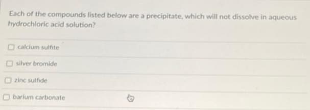 Each of the compounds listed below are a precipitate, which will not dissolve in aqueous
hydrochloric acid solution?
calcium sulfite
silver bromide
zinc sulfide
Obarium carbonate