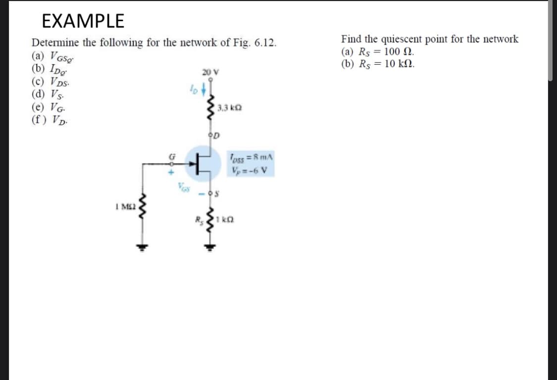 EXAMPLE
Find the quiescent point for the network
(a) Rs = 100 N.
(b) Rs = 10 kN.
Determine the following for the network of Fig. 6.12.
(a) VGsg
(b) IDe
(c) VDs-
(d) Vs-
(e) VG.
(f ) Vp-
20 V
3.3 kQ
OD
Toss =R mA
A 9-=4
I M2
R 1 ko
