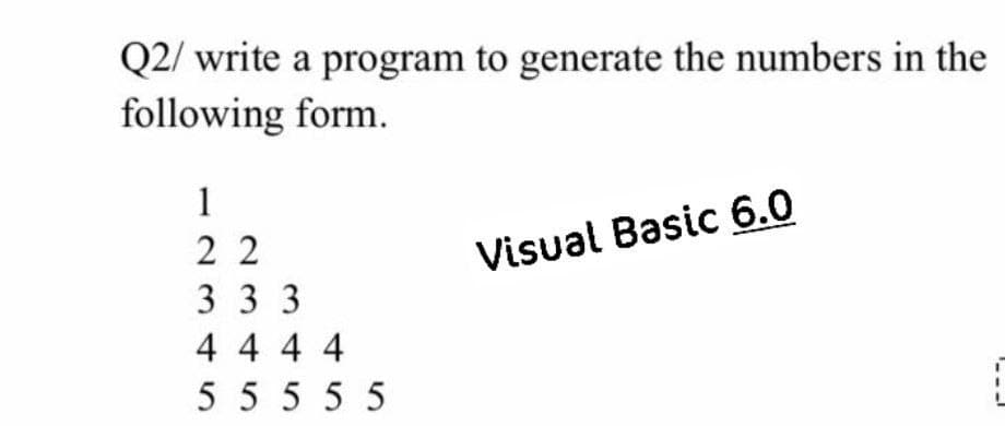 Q2/ write a program to generate the numbers in the
following form.
1
2 2
Visual Basic 6.0
3 3 3
4 4 4 4
5 555 5
