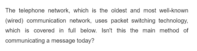 The telephone network, which is the oldest and most well-known
(wired) communication network, uses packet switching technology,
which is covered in full below. Isn't this the main method of
communicating a message today?