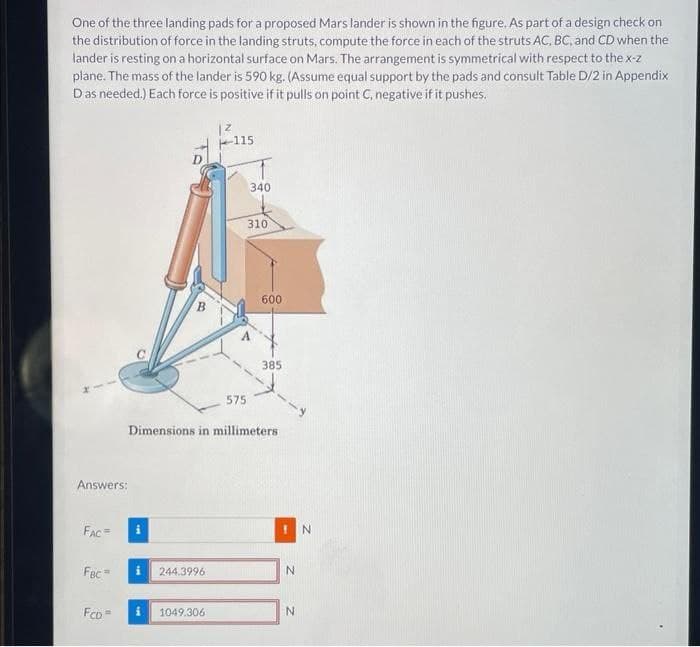 One of the three landing pads for a proposed Mars lander is shown in the figure. As part of a design check on
the distribution of force in the landing struts, compute the force in each of the struts AC, BC, and CD when the
lander is resting on a horizontal surface on Mars. The arrangement is symmetrical with respect to the x-z
plane. The mass of the lander is 590 kg. (Assume equal support by the pads and consult Table D/2 in Appendix
Das needed.) Each force is positive if it pulls on point C, negative if it pushes.
Answers:
FAC=
FBC =
FCD
B
i
i 244.3996
12
i 1049.306
115
575
340
Dimensions in millimeters
310
600
385
!N
N
N