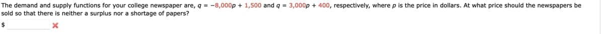 The demand and supply functions for your college newspaper are, q = -8,000p + 1,500 and q = 3,000p + 400, respectively, where p is the price in dollars. At what price should the newspapers be
sold so that there is neither a surplus nor a shortage of papers?
$
x