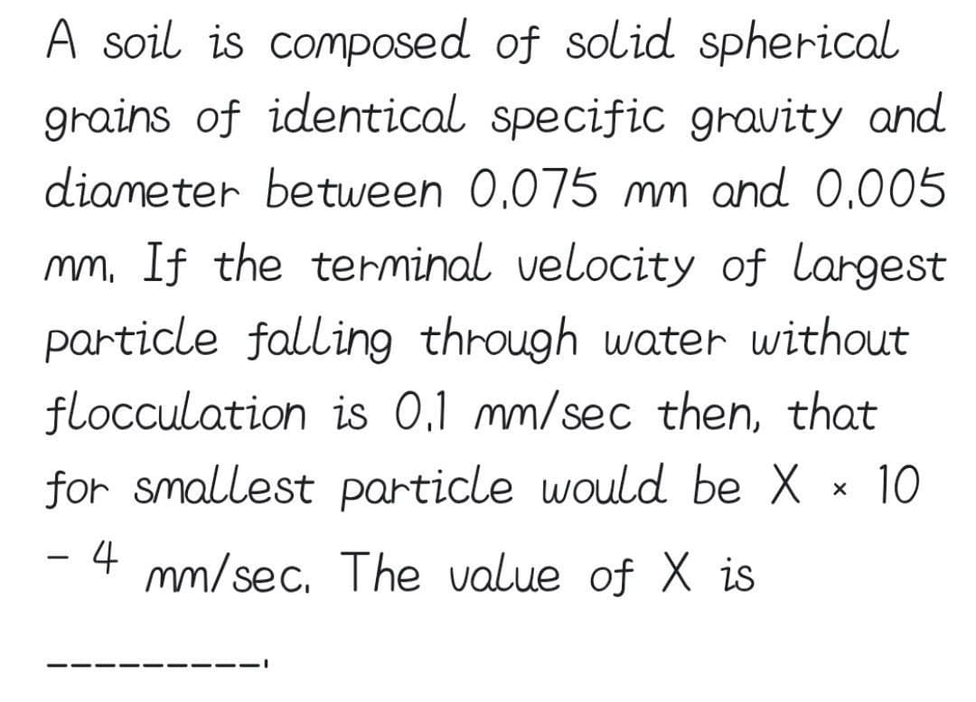 A soil is composed
of solid spherical
grains of identical specific gravity and
diameter between 0.075 mm and 0.005
mm. If the terminal velocity of largest
particle falling through water without
flocculation is 0.1 mm/sec then, that
for smallest particle would be X × 10
4 mm/sec. The value of X is
-