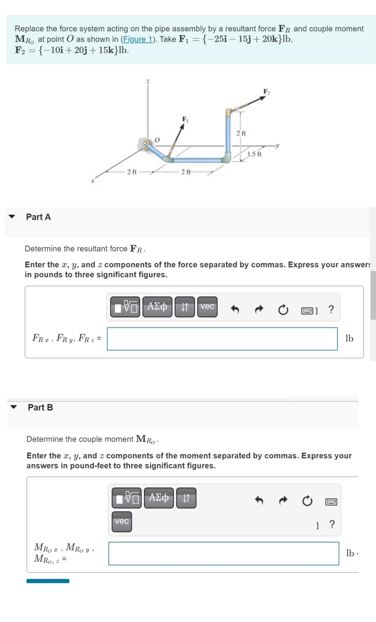 Replace the force system acting on the pipe assembly by a resultant force FR and couple moment
MRO at point O as shown in (Figure 1). Take F₁ = {-25i - 15j +20k}lb,
F2 = {-10i+20j + 15k}lb.
Part A
FRZ, FRY,
Part B
Determine the resultant force FR.
Enter the x, y, and z components of the force separated by commas. Express your answers
in pounds to three significant figures.
FR: =
MRO I
MRO, =
2 ft
MROY'
2 ft
15| ΑΣΦ 41
197| ΑΣΦ | 41
vec
2 ft
vec
1.5 ft
Determine the couple moment MRo
Enter the x, y, and z components of the moment separated by commas. Express your
answers in pound-feet to three significant figures.
?
lb
J?
lb.