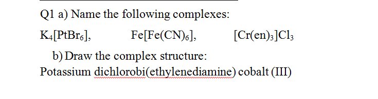 Q1 a) Name the following complexes:
K.[PtBrg],
Fe[Fe(CN),],
[Cr(en):]Cl3
b) Draw the complex structure:
Potassium dichlorobi(ethylenediamine) cobalt (III)
