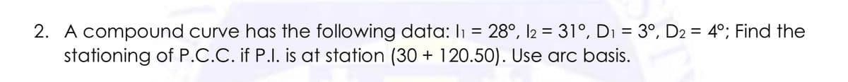 2. A compound curve has the following data: I1 = 28°, l2 = 31°, Di = 3º, D2 = 4°; Find the
stationing of P.C.C. if P.I. is at station (30 + 120.50). Use arc basis.
%3|
%3D
