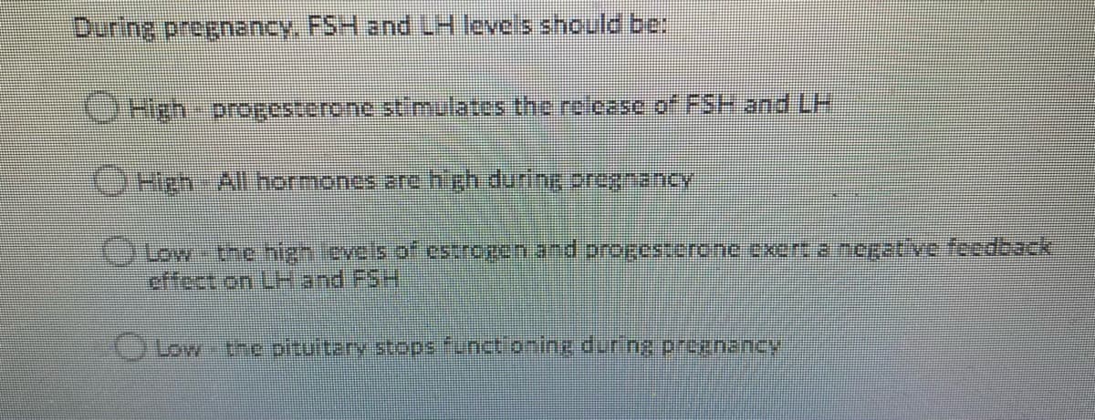 During pregnancy. FSH and LH leveis should be:
CHigh progesterone stl mulates the rclease of FSH and LH
OHeh-Allhormones are high during 2regnancy
effect on LH and FSH
OLow-thc pitultary stopsfunct.onine during prognancy
