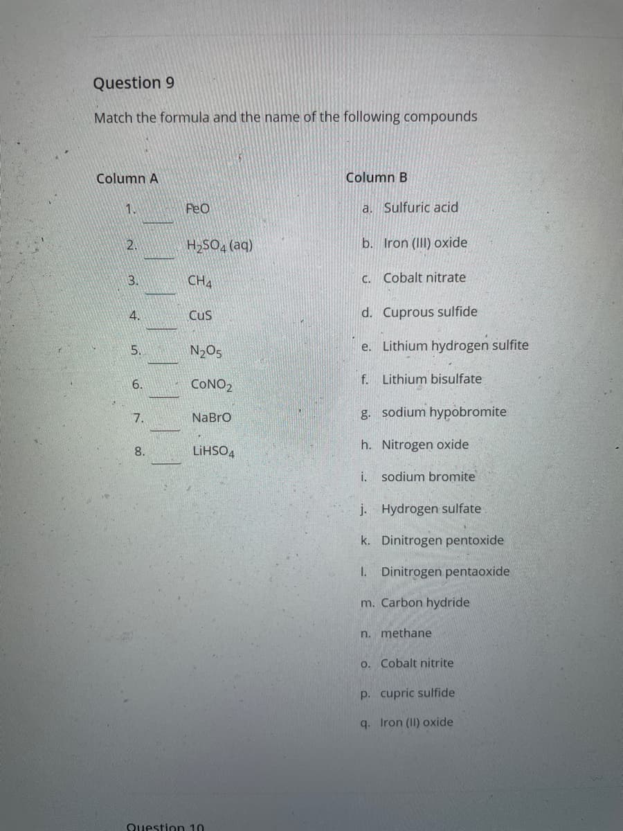 Question 9
Match the formula and the name of the following compounds
Column A
Column B
1.
FeO
a. Sulfuric acid
2.
H2SO4 (aq)
b. Iron (III) oxide
3.
CHA
C. Cobalt nitrate
4.
Cus
d. Cuprous sulfide
5.
N2O5
e. Lithium hydrogen sulfite
f. Lithium bisulfate
6.
CONO2
g. sodium hypobromite
7.
NaBro
LIHSO4
h. Nitrogen oxide
8.
i. sodium bromite
j. Hydrogen sulfate
k. Dinitrogen pentoxide
I. Dinitrogen pentaoxide
m. Carbon hydride
n. methane
o. Cobalt nitrite
p. cupric sulfide
q. Iron (II) oxide
Question 10
