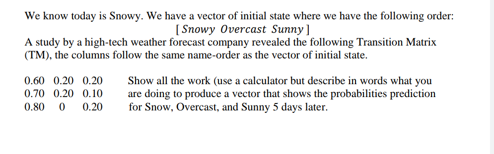 We know today is Snowy. We have a vector of initial state where we have the following order:
[ Snowy Overcast Sunny]
A study by a high-tech weather forecast company revealed the following Transition Matrix
(TM), the columns follow the same name-order as the vector of initial state.
0.60 0.20 0.20
Show all the work (use a calculator but describe in words what you
are doing to produce a vector that shows the probabilities prediction
for Snow, Overcast, and Sunny 5 days later.
0.70 0.20 0.10
0.80
0.20
