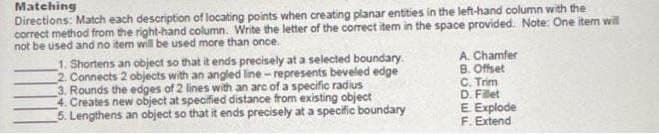 Directions: Match each description of locating points when creating planar entities in the left-hand column with the
correct method from the right-hand column. Write the letter of the correct item in the space provided. Note: One item will
not be used and no item will be used more than once.
Matching
1. Shortens an object so that it ends precisely at a selected boundary.
2. Connects 2 objects with an angled line - represents beveled edge
3. Rounds the edges of 2 lines with an arc of a specific radius
4. Creates new object at specified distance from existing object
5. Lengthens an object so that it ends precisely at a specific boundary
A. Chamfer
B. Offset
C. Trim
D. Filet
E Explode
F. Extend
