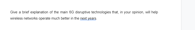 Give a brief explanation of the main 6G disruptive technologies that, in your opinion, will help
wireless networks operate much better in the next years.