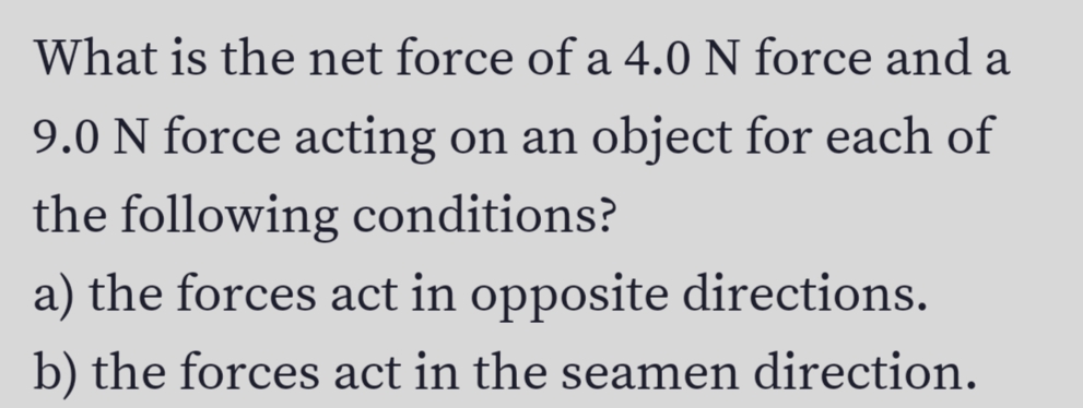 What is the net force of a 4.0 N force and a
9.0 N force acting on an object for each of
the following conditions?
a) the forces act in opposite directions.
b) the forces act in the seamen direction.