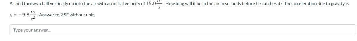 A child throws a ball vertically up into the air with an initial velocity of 15.0. How long will it be in the air in seconds before he catches it? The acceleration due to gravity is
g= -9.8-
Answer to 2 SF without unit.
Type your answer...