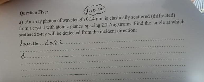 Question Five:
(1=0.14)
a) An x-ray photon of wavelength 0.14 nm is elastically scattered (diffracted)
from a crystal with atomic planes spacing 2.2 Angstroms. Find the angle at which
scattered x-ray will be deflected from the incident direction:
1=0.14 d. = 2₁2...
d..