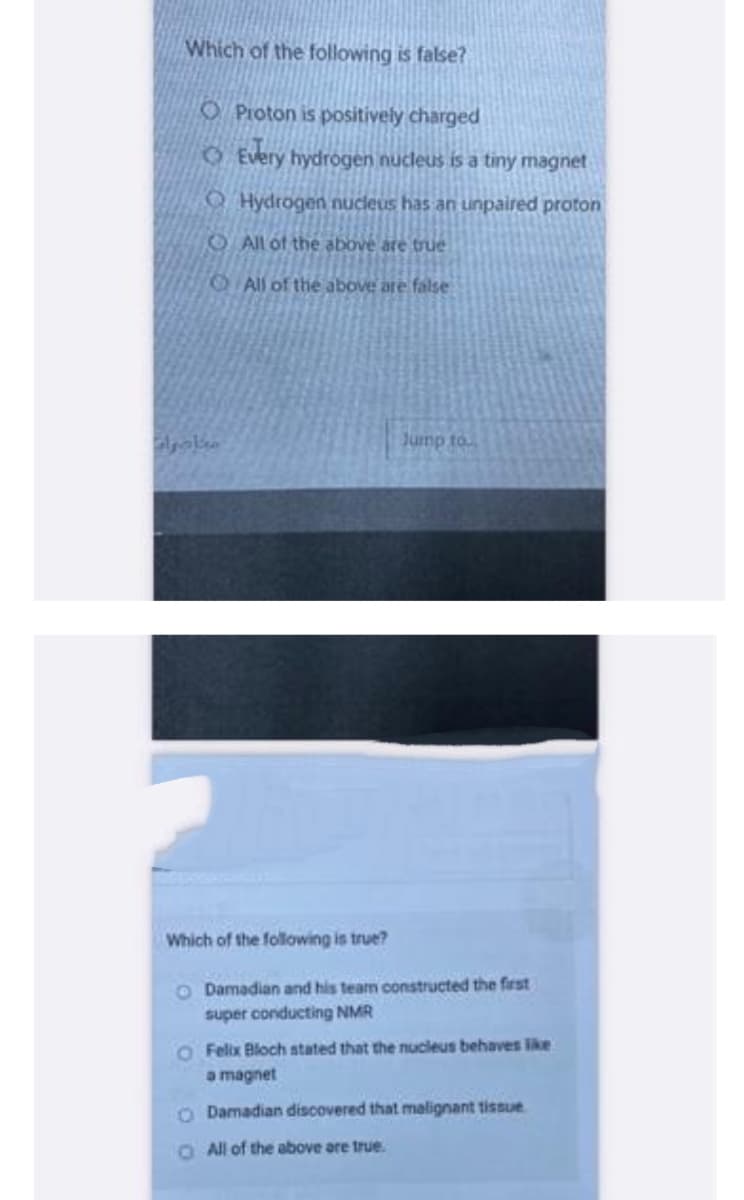 Which of the following is false?
O Proton is positively charged
مبادرات
Every hydrogen nucleus is a tiny magnet
Hydrogen nucleus has an unpaired proton
All of the above are true
All of the above are false
Jump to...
Which of the following is true?
O Damadian and his team constructed the first
super conducting NMR
Felix Bloch stated that the nucleus behaves like
a magnet
O Damadian discovered that malignant tissue
O All of the above are true.