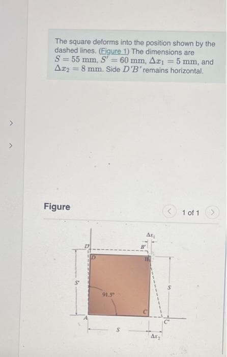 The square deforms into the position shown by the
dashed lines. (Figure 1) The dimensions are
S = 55 mm, S' = 60 mm, Az1 = 5 mm, and
A₂ = 8 mm. Side D'B' remains horizontal.
Figure
91.5
ATL
Ax₂
1 of 1