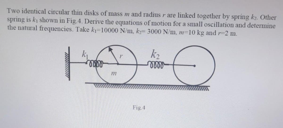 Two identical circular thin disks of mass m and radius r are linked together by spring k2. Other
spring is ki shown in Fig.4. Derive the equations of motion for a small oscillation and determine
the natural frequencies. Take k₁=10000 N/m, k2= 3000 N/m, m=10 kg and r-2 m.
O
k₁
0000
m
Fig.4
k₂
-rooo