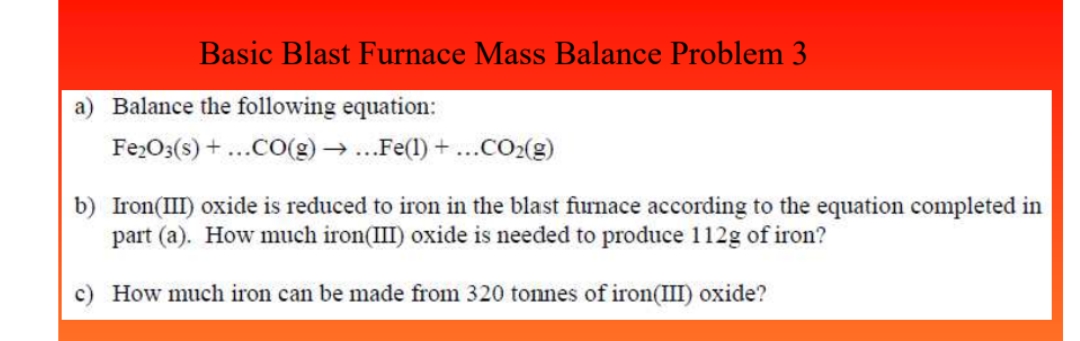 Basic Blast Furnace Mass Balance Problem 3
a) Balance the following equation:
Fe2O3(s) + ...CO(g) → ...Fe(1) + ...CO₂(g)
b) Iron(III) oxide is reduced to iron in the blast furnace according to the equation completed in
part (a). How much iron(III) oxide is needed to produce 112g of iron?
c) How much iron can be made from 320 tonnes of iron(III) oxide?