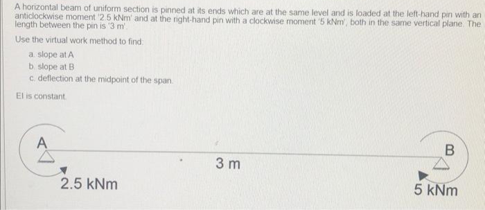 A horizontal beam of uniform section is pinned at its ends which are at the same level and is loaded at the left-hand pin with an
anticlockwise moment '2.5 kNm' and at the right-hand pin with a clockwise moment '5 kNm', both in the same vertical plane. The
length between the pin is '3 m.
Use the virtual work method to find:
a slope at A
b. slope at B
c. deflection at the midpoint of the span.
El is constant.
A
2.5 kNm
3 m
B
5 kNm