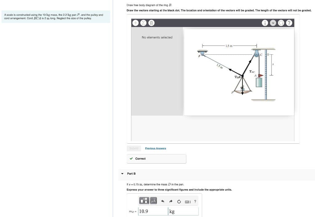 A scale is constructed using the 10-kg mass, the 2.2-kg pan P, and the pulley and
cord arrangement. Cord BCA is 2 m long. Neglect the size of the pulley.
Draw free body diagram of the ring B.
Draw the vectors starting at the black dot. The location and orientation of the vectors will be graded. The length of the vectors will not be graded.
Submit
No elements selected
Part B
Previous Answers
✓ Correct
PÅ
If a = 0.75 m, determine the mass D in the pan.
Express your answer to three significant figures and include the appropriate units.
mp= 10.9
3
→
kg
Ò
1.5 m
?
1.5 m
Taf
Tao