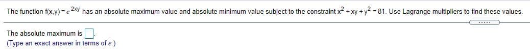 The function f(x.y) = e 2xy has an absolute maximum value and absolute minimum value subject to the constraint x2 + xy +y? = 81. Use Lagrange multipliers to find these values.
.....
The absolute maximum is|
(Type an exact answer in terms of e.)
