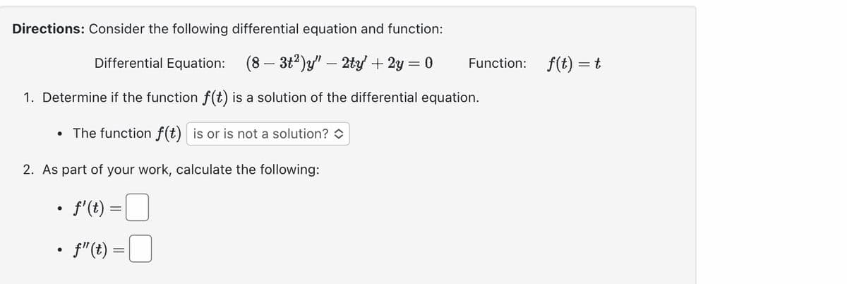 Directions: Consider the following differential equation and function:
Differential Equation: (8-3t²)y" - 2ty' + 2y = 0
1. Determine if the function f(t) is a solution of the differential equation.
• The function f(t) is or is not a solution?
2. As part of your work, calculate the following:
•f'(t) =
•f"(t) =
Function:
f(t) = t