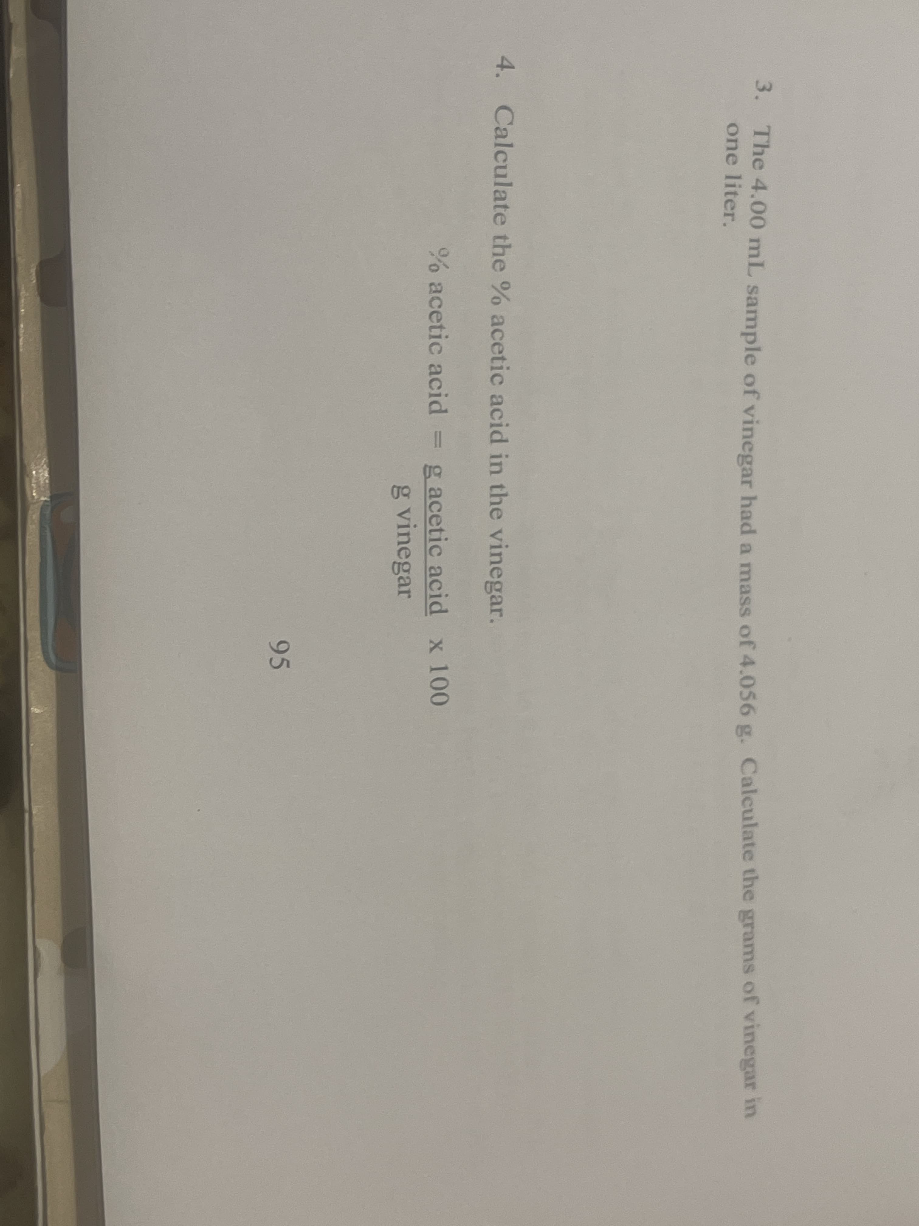 3. The 4.00 mL sample of vinegar had a mass of 4.056 g. Calculate the grams of vinegar in
one liter.
4. Calculate the % acetic acid in the vinegar.
% acetic acid
= g acetic acid x 100
g vinegar
95
