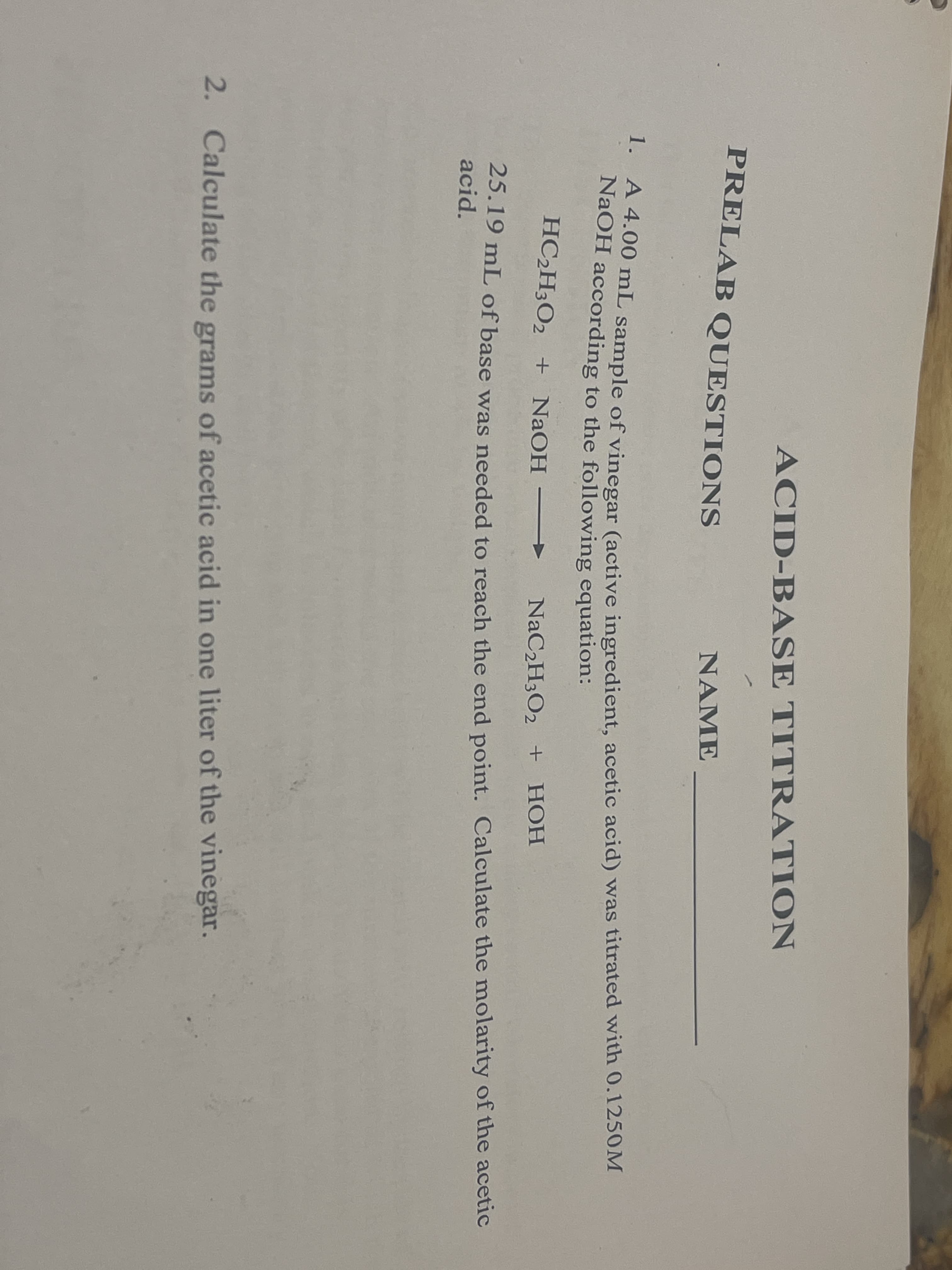 ACID-BASE TITRATION
PRELAB QUESTIONS
NAME
*4.00 mL sample of vinegar (active ingredient, acetic acid) was titrated with 0.1250M
NaOH according to the following equation:
HC2H3O2 + NaOH
NaC2H3O2 + HOH
25.19 mL of base was needed to reach the end point. Calculate the molarity of the acetic
acid.
2. Calculate the grams of acetic acid in one liter of the vinegar.
