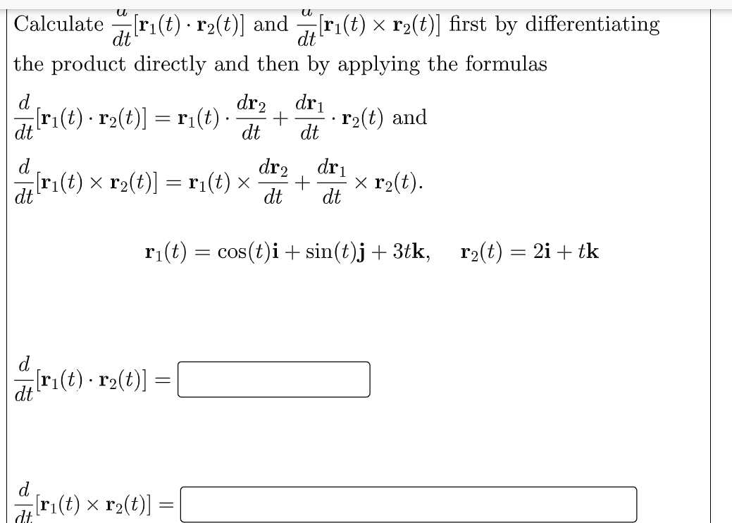 Calculate r1(t)·r2(t)] and
dt
[r1(t) × r2(t)] first by differentiating
dt
the product directly and then by applying the formulas
d
dr2
dri
ar(t) - r2(t)] = r1(t)-
r2(t) and
dt
dt
d
dr2
dri
[r1(t) × r2(t)] = r1(t) ×
dt
x r2(t).
dt
dt
ri(t) = cos(t)i+ sin(t)j+ 3tk, r2(t) = 2i + tk
d
r:(t) - r2(t)] =
d
[r1(t) x r2(t)]
dt.
