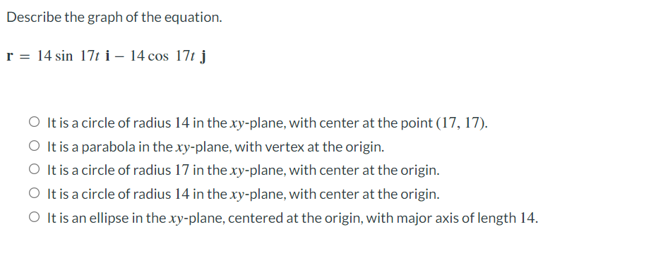 Describe the graph of the equation.
r = 14 sin 17t i – 14 cos 17t j
O It is a circle of radius 14 in the xy-plane, with center at the point (17, 17).
O It is a parabola in the xy-plane, with vertex at the origin.
It is a circle of radius 17 in the xy-plane, with center at the origin.
It is a circle of radius 14 in the xy-plane, with center at the origin.
O It is an ellipse in the xy-plane, centered at the origin, with major axis of length 14.
