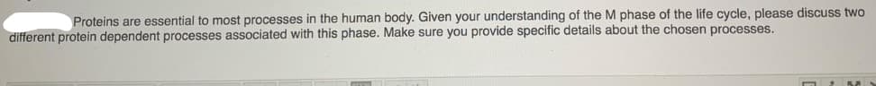 Proteins are essential to most processes in the human body. Given your understanding of the M phase of the life cycle, please discuss two
different protein dependent processes associated with this phase. Make sure you provide specific details about the chosen processes.
