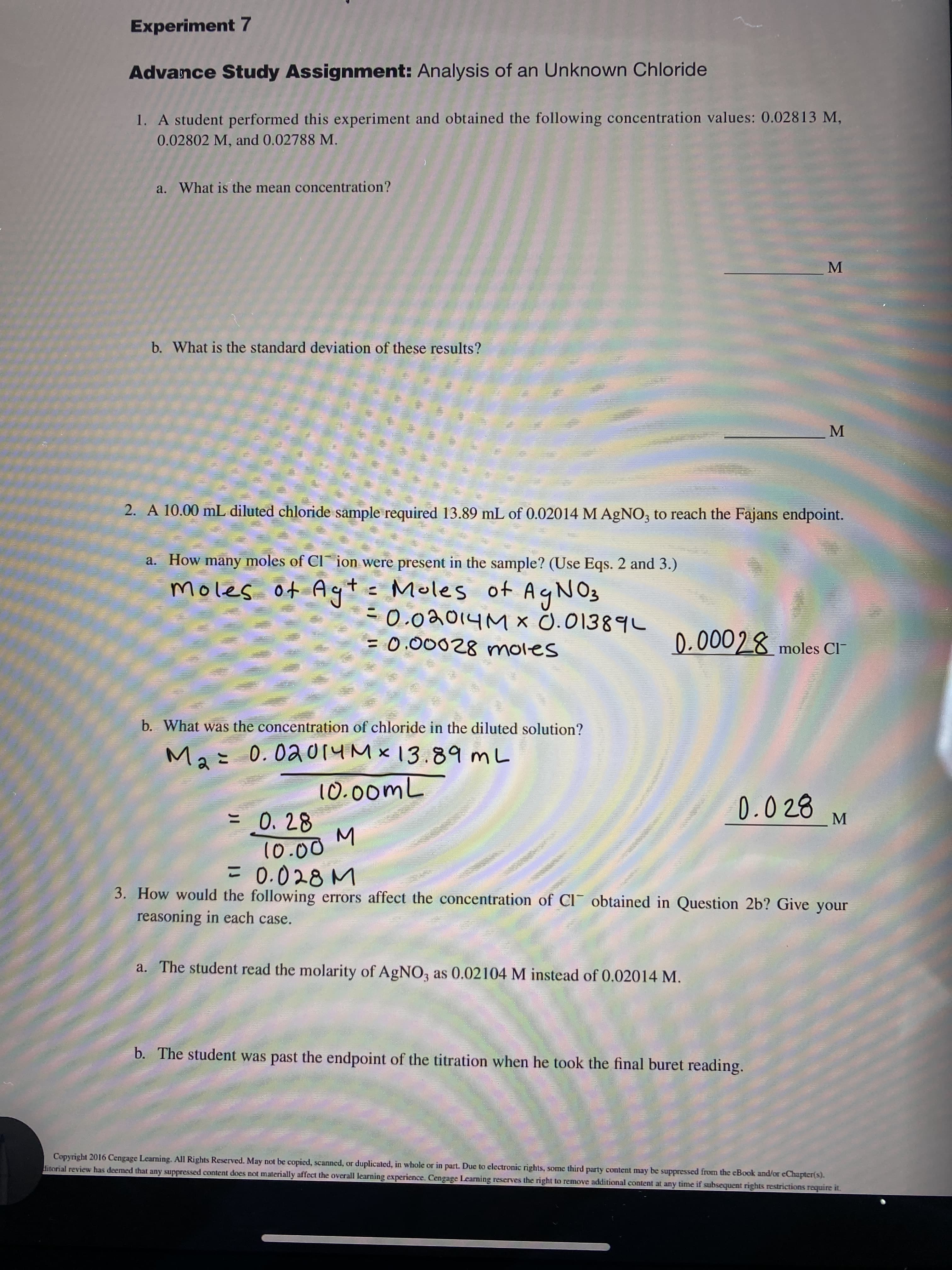 **Experiment 7**

**Advance Study Assignment:** Analysis of an Unknown Chloride

1. A student performed this experiment and obtained the following concentration values: 0.02813 M, 0.02802 M, and 0.02788 M.

   a. What is the mean concentration?  
   \_\_\_\_\_\_\_\_\_ M

   b. What is the standard deviation of these results?  
   \_\_\_\_\_\_\_\_\_ M

2. A 10.00 mL diluted chloride sample required 13.89 mL of 0.02014 M AgNO₃ to reach the Fajans endpoint.

   a. How many moles of Cl⁻ ion were present in the sample? (Use Eqs. 2 and 3.)  
   \[ \text{moles of Ag⁺} = \text{moles of AgNO₃} \]  
   \[ 0.02014 M \times 0.01389 L = 0.00028 \text{ moles} \]  
   \[ 0.00028 \text{ moles Cl}⁻ \]

   b. What was the concentration of chloride in the diluted solution?  
   \[ \]  
   \[ \text{M₂} = \frac{0.02014 M \times 13.89 mL}{10.00 mL} \]  
   \[ = \frac{0.28}{10.00} \, M \]  
   \[ = 0.028 \, M \]

3. How would the following errors affect the concentration of Cl⁻ obtained in Question 2b? Give your reasoning in each case.

   a. The student read the molarity of AgNO₃ as 0.02104 M instead of 0.02014 M.

   b. The student was past the endpoint of the titration when he took the final buret reading.

**Copyright 2016 Cengage Learning. All Rights Reserved.** May not be copied, scanned, or duplicated, in whole or in part. Due to electronic rights, some third party content may be suppressed from the eBook and/or eChapter(s). Editorial review has deemed that any suppressed content does not materially affect the overall learning experience. Cengage Learning reserves the right to remove additional