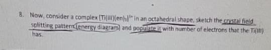 8. Now, consider a complex [Ti(i)(enh] in an octahedral shape, sketch the crystal field
splitting pattern energy diagram) and populate it with number of electrons that the Ti(1)
has