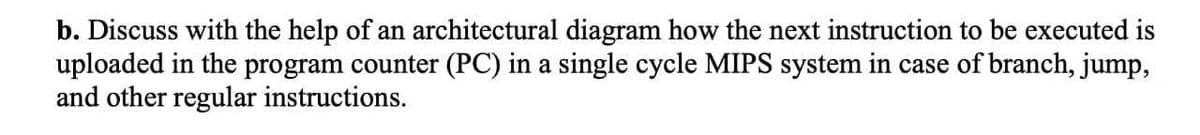 b. Discuss with the help of an architectural diagram how the next instruction to be executed is
uploaded in the program counter (PC) in a single cycle MIPS system in case of branch, jump,
and other regular instructions.
