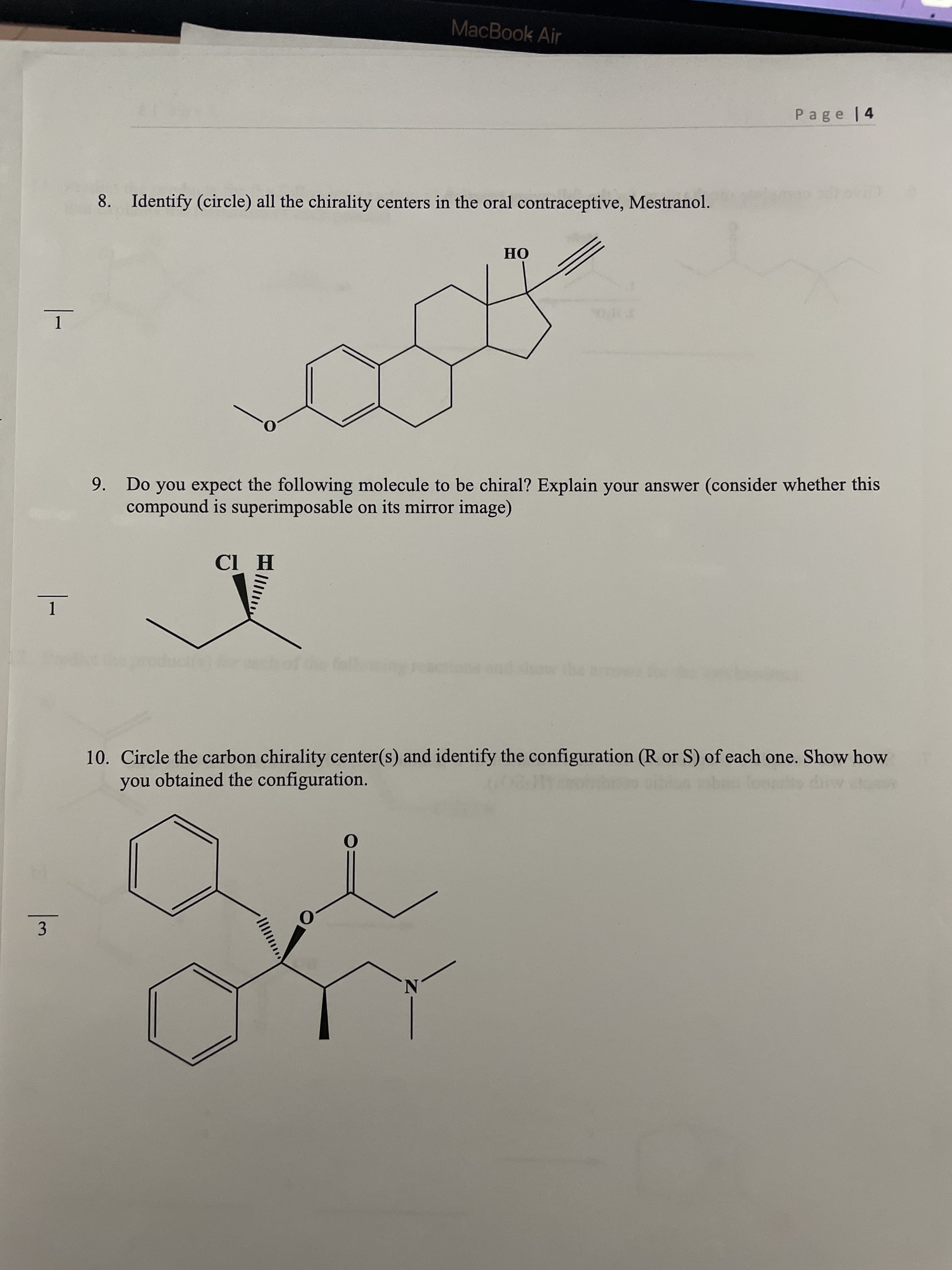 MacBook Air
Page 14
8. Identify (circle) all the chirality centers in the oral contraceptive, Mestranol.
OH
1
9. Do you expect the following molecule to be chiral? Explain your answer (consider whether this
compound is superimposable on its mirror image)
H ID
1.
10. Circle the carbon chirality center(s) and identify the configuration (R or S) of each one. Show how
you obtained the configuration.
3
N.
