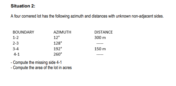 Situation 2:
A four comered lot has the following azimuth and distances with unknown non-adjacent sides.
BOUNDARY
AZIMUTH
DISTANCE
1-2
12°
300 m
2-3
128°
3-4
192°
150 m
4-1
260°
- Compute the missing side 4-1
- Compute the area of the lot in acres
