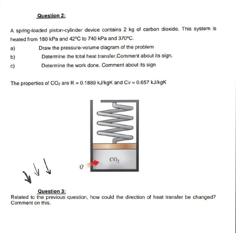 Question 2:
A spring-loaded piston-cylinder device contains 2 kg of carbon dioxide. This system is
heated from 180 kPa and 42°C to 740 kPa and 370°C.
a)
b)
c)
Draw the pressure-volume diagram of the problem
Determine the total heat transfer.Comment about its sign.
Determine the work done. Comment about its sign
The properties of CO2 are R = 0.1889 kJ/kgk and Cv = 0.657 kJ/kgk
↓↓
www
CO₂
Question 3:
Related to the previous question, how could the direction of heat transfer be changed?
Comment on this.