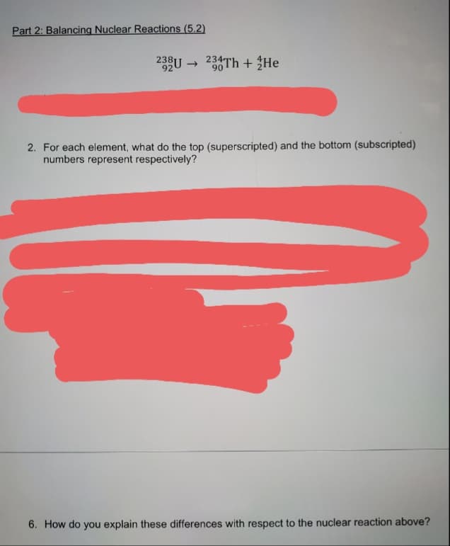 Part 2: Balancing Nuclear Reactions (5.2)
238U → 234Th + $He
90
2. For each element, what do the top (superscripted) and the bottom (subscripted)
numbers represent respectively?
6. How do you explain these differences with respect to the nuclear reaction above?
