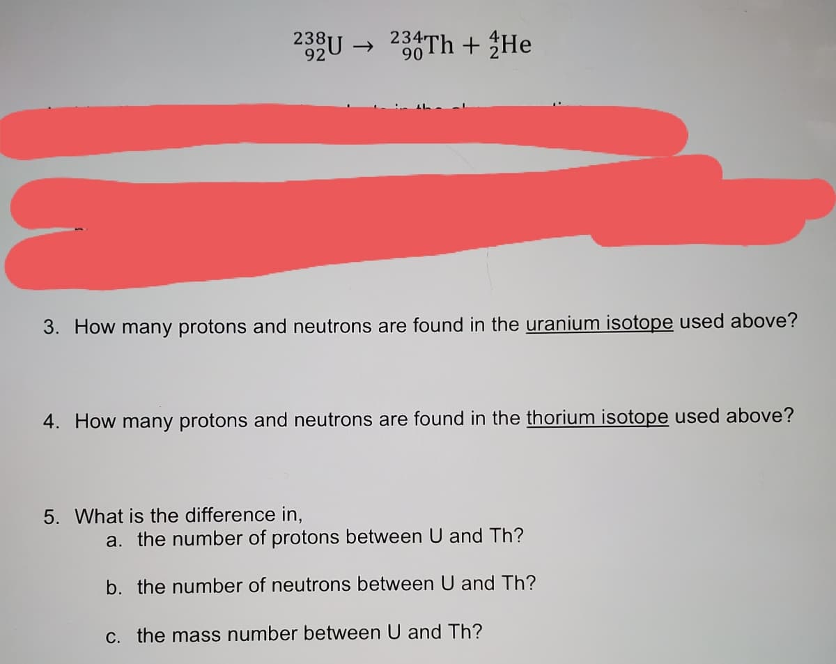 238U → 234TH + He
92
90
3. How many protons and neutrons are found in the uranium isotope used above?
4. How many protons and neutrons are found in the thorium isotope used above?
5. What is the difference in,
a. the number of protons between U and Th?
b. the number of neutrons between U and Th?
C. the mass number between U and Th?
