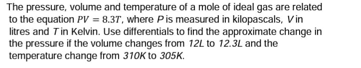 The pressure, volume and temperature of a mole of ideal gas are related
to the equation PV = 8.3T, where P is measured in kilopascals, Vin
litres and Tin Kelvin. Use differentials to find the approximate change in
the pressure if the volume changes from 12L to 12.3L and the
temperature change from 310K to 305K.