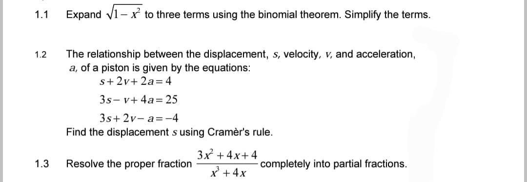 1.1
Expand √1-x to three terms using the binomial theorem. Simplify the terms.
1.2
The relationship between the displacement, s, velocity, v, and acceleration,
a, of a piston is given by the equations:
s+ 2v+2a = 4
3s-v+ 4a= 25
3s+2v-a= -4
Find the displacement s using Cramèr's rule.
3x +4x+4
Resolve the proper fraction
- completely into partial fractions.
x³ + 4x
1.3