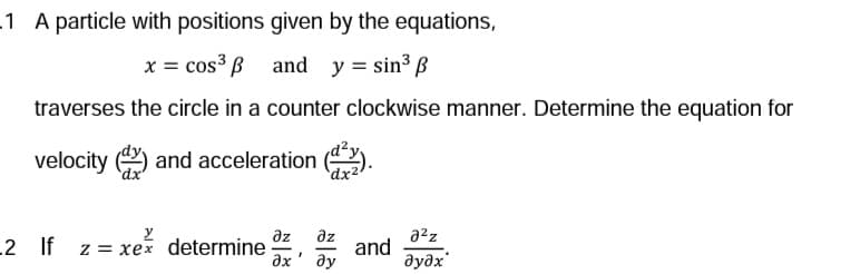 1 A particle with positions given by the equations,
x = cos³ and y = sin³ p
traverses the circle in a counter clockwise manner. Determine the equation for
velocity
and acceleration
2 If z = xex determine
dx24
az əz
?х' ду
and
2²z
əyəx