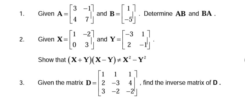 1.
2.
3.
Given A=
Given X =
[3 -1]
4
7
1 -2]
03
and B =
and Y
1 1
Given the matrix D = 2
-3
2
Show that (X+Y)(X-Y)# X² - Y²
1]
4
-2
-3
3 -2
Determine AB and BA.
1
find the inverse matrix of D.