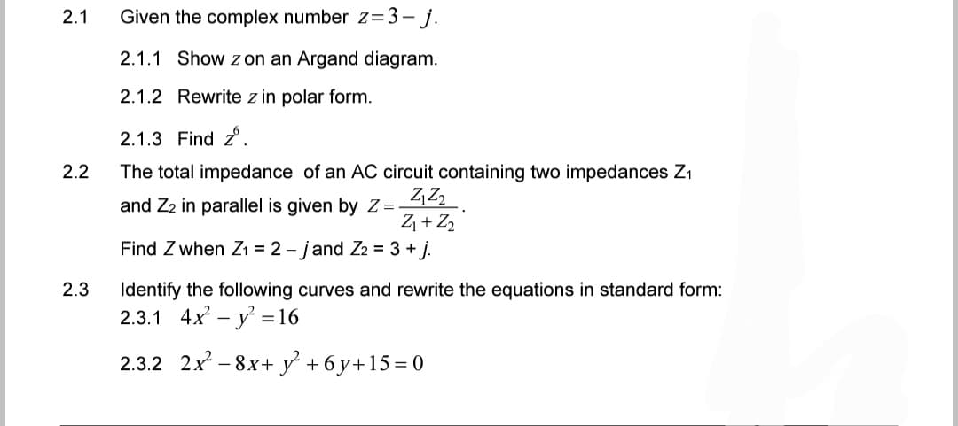 Given the complex number z=3-j.
2.1.1 Show z on an Argand diagram.
2.1.2 Rewrite z in polar form.
2.1.3 Find z.
2.2
The total impedance of an AC circuit containing two impedances Z₁
Z₁22.
and Z2 in parallel is given by Z=
Z₁ + Z₂
Find Z when Z₁ = 2-jand Z2 = 3+j.
2.3
Identify the following curves and rewrite the equations in standard form:
2.3.1 4x² - y² = 16
2.3.2 2x²-8x+ y² +6y+15=0
2.1