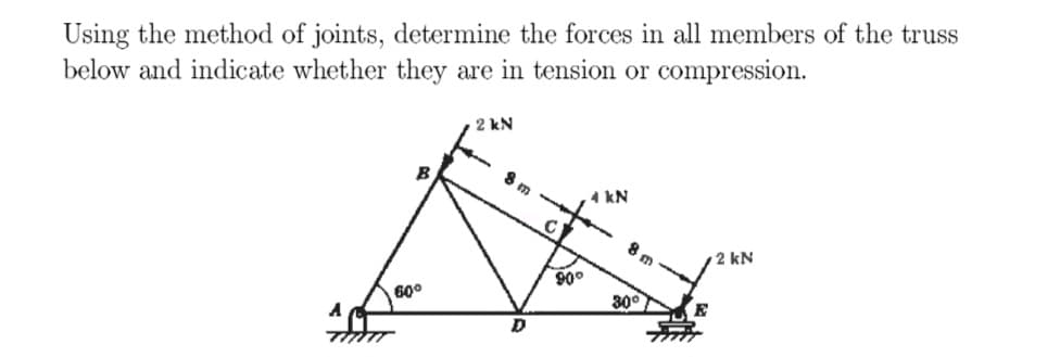 Using the method of joints, determine the forces in all members of the truss
below and indicate whether they are in tension or compression.
A
B
60°
2 kN
8 m
C
90°
4 kN
30°
2 kN