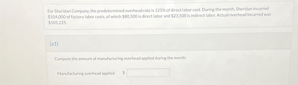 For Sheridan Company, the predetermined overhead rate is 125% of direct labor cost. During the month, Sheridan incurred
$104,000 of factory labor costs, of which $80,500 is direct labor and $23,500 is indirect labor. Actual overhead incurred was
$105,225.
(a1)
Compute the amount of manufacturing overhead applied during the month.
Manufacturing overhead applied $