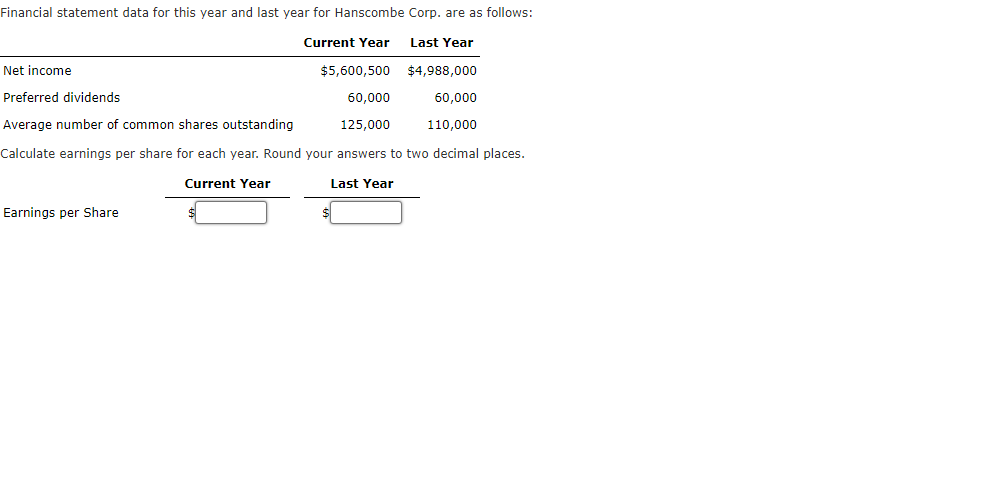 ### Financial Statement Data for Hanscombe Corp.

#### Summary of Financial Data
Financial statement data for this year and last year for Hanscombe Corp. are as follows:

|                         | Current Year | Last Year   |
|-------------------------|--------------|-------------|
| **Net Income**          | $5,600,500   | $4,988,000  |
| **Preferred Dividends** | $60,000      | $60,000     |
| **Average Number of Common Shares Outstanding** | 125,000 | 110,000 |

#### Instructions for Calculations
**Task**: Calculate earnings per share for each year. Round your answers to two decimal places.

#### Earnings Per Share Calculation
**Formula**: 
\[ \text{Earnings Per Share (EPS)} = \frac{\text{Net Income} - \text{Preferred Dividends}}{\text{Average Number of Common Shares Outstanding}} \]

##### Current Year
Earnings Per Share: 
\[ \  \]

##### Last Year
Earnings Per Share: 
\[ \  \]


Enter your calculated values for earnings per share below:

| Current Year | Last Year |
|--------------|-----------|
| $ \  \       | $ \  \    |

Note: Detailed graphs or diagrams are not provided in this text. The information is presented in tabular form for better clarity and ease of understanding.